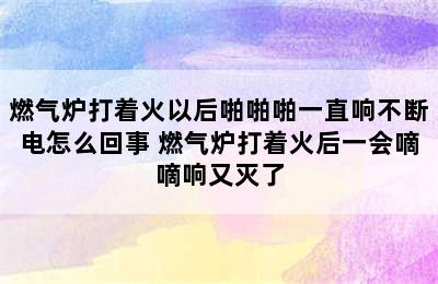 燃气炉打着火以后啪啪啪一直响不断电怎么回事 燃气炉打着火后一会嘀嘀响又灭了